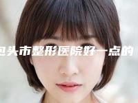 包头市整形医院好一点的(包头医学院附属第一医院整形科广受网友好评_)