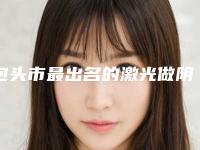 包头市最出名的激光做阴道紧缩术医生-包头市激光做阴道紧缩术专家排行榜前十实力对比