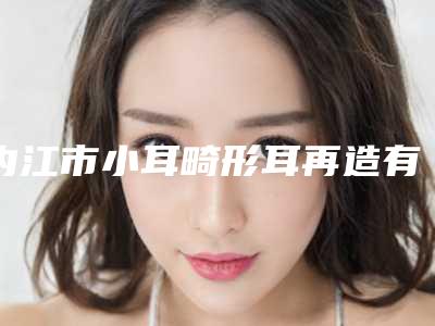 内江市小耳畸形耳再造有名价格表曝光(小耳畸形耳再造均价为:54551元)