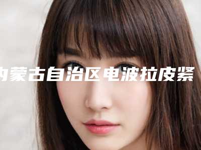 内蒙古自治区电波拉皮紧肤除皱价格收费表现已公示-均价电波拉皮紧肤除皱15357元