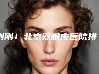 刚刚!北京双眼皮医院排名前五独家公布,点击查看:2025眼部