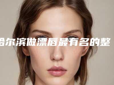 哈尔滨做漂唇最有名的整形医生有哪些?