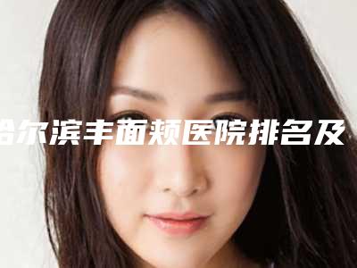 哈尔滨丰面颊医院排名及医生公开,哈尔滨面部提升医院排名前十