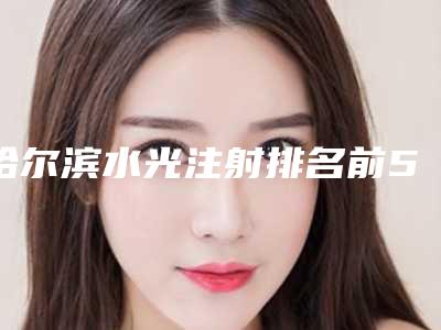 哈尔滨水光注射排名前5的公立三甲介绍(哈尔滨水光针哪家医院好)