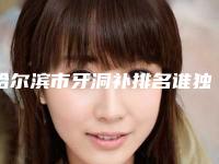 哈尔滨市牙洞补排名谁独占鳌头人气推荐-哈尔滨市牙洞补口腔医生