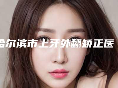 哈尔滨市上牙外翻矫正医院排名榜top10全面pk(哈尔滨市上牙外翻矫正口腔医院价格蛮实在)