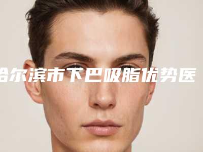哈尔滨市下巴吸脂优势医院排名榜前十榜单如下-哈尔滨市下巴吸脂优势整形医院