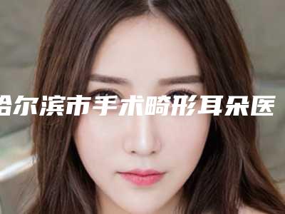 哈尔滨市手术畸形耳朵医生排名榜多面测评-咸貞旭医生入围且名次靠前