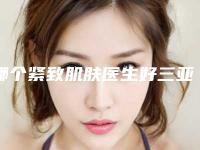 哪个紧致肌肤医生好三亚市(刘国胜医生都是出名靠谱的专家)