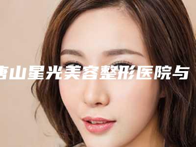 唐山星光美容整形医院与唐山真善美医疗美容诊所怎么样哪个大夫手术做的好