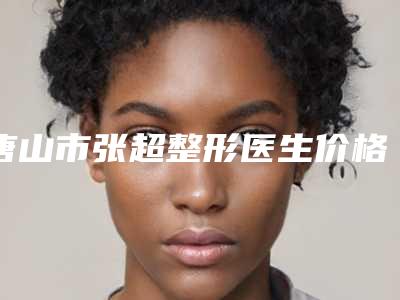 唐山市张超整形医生价格表发布