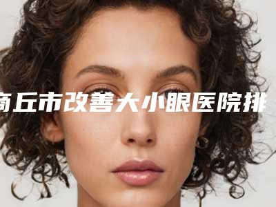 商丘市改善大小眼医院排行前十名强大洗牌(河南高科植发研究院公立5强擅长口碑各不同)