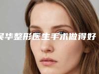 吴华整形医生手术做得好吗技术风格&医生信息&疤痕祛除治疗案例