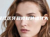 吴江区牙冠修复种植牙大约多少钱-吴江区牙冠修复种植牙医院排行十强名单更新