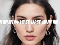 合肥市种植牙拔牙根医院上榜名单top10全面上新（合肥市种植牙拔牙根口腔医院大众推荐评分高）