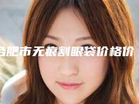 合肥市无痕割眼袋价格价位表2025经典项目揭开-合肥市无痕割眼袋价格要好多