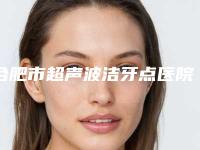 合肥市超声波洁牙点医院排行榜综合实力top10强实力大比拼（合肥亿立洁口腔门实力在线）