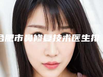 合肥市鼻修复技术医生排行榜前十佳实查-合肥市鼻修复技术整形医生