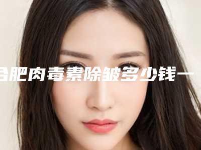 合肥肉毒素除皱多少钱一针除皱针是肉毒素吗