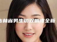 吉林省男生切双眼皮全新整形价格表爆出-吉林省男生切双眼皮手术费用要多少啊