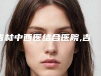 吉林中西医结合医院,吉林侯氏综合门诊部哪个医院好附案例