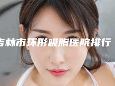吉林市环形吸脂医院排行口碑TOP10查收-吉林善美宁医疗美容门诊部技术赞价格也亲民