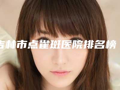 吉林市点雀斑医院排名榜top10强有哪家-吉林尹学华医疗美容门诊部连锁谁的技术好人气又高