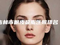 吉林市眼皮吸脂医院排名前十一文速览(吉林市眼皮吸脂整形医院)