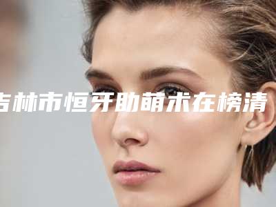 吉林市恒牙助萌术在榜清单前十名口碑评测-吉林市恒牙助萌术口腔医生