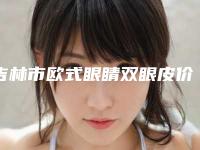 吉林市欧式眼睛双眼皮价格价位表超人气项目全面一览-吉林市欧式眼睛双眼皮价格行情