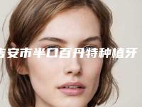 吉安市半口百丹特种植牙多少钱-吉安市半口百丹特种植牙医院排名十强公立私立精选