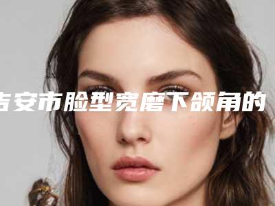 吉安市脸型宽磨下颌角的费用是什么样的呢在线免费咨询