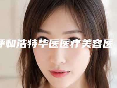 呼和浩特华医医疗美容医院费用明细查询-呼和浩特市整形医院