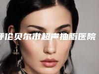 呼伦贝尔市超声抽脂医院在榜清单权威大盘点(海拉尔绣颜挚美医疗美容整形门诊部口碑擅长对比查看)