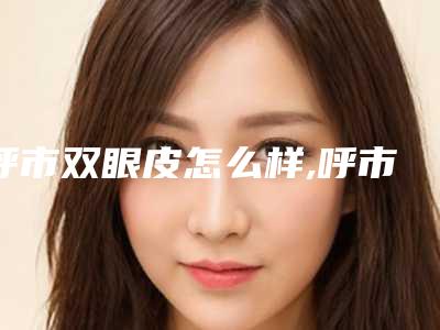 呼市双眼皮怎么样,呼市双眼皮哪里比较好