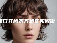 周口牙齿不齐矫正如何做才更安全