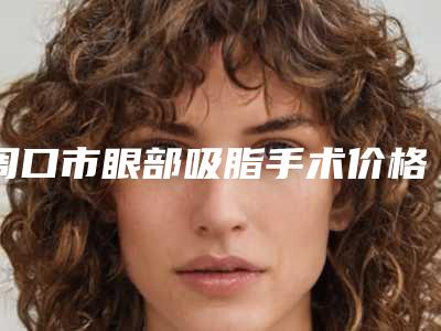 周口市眼部吸脂手术价格表费用公开(近6个月均价为：19164元)