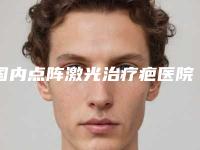 国内点阵激光治疗疤医院推荐：点阵激光治疗疤医院top50大展示
