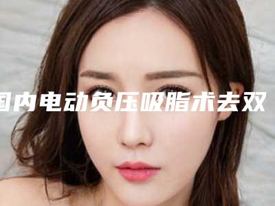国内电动负压吸脂术去双下巴哪个整形医院比较好:电动负压吸脂术去双下巴医院top50强名单如下