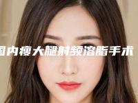 国内瘦大腿射频溶脂手术医院排行榜:瘦大腿射频溶脂手术医院top50强官方公布