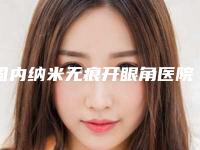 国内纳米无痕开眼角医院哪家强:纳米无痕开眼角医院前50佳名单更新了