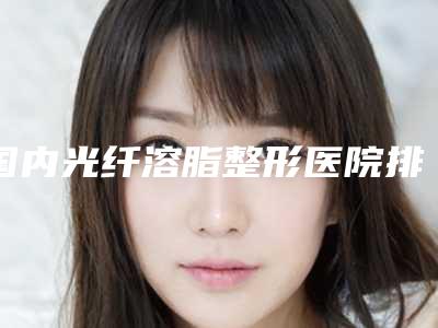 国内光纤溶脂整形医院排名:光纤溶脂整形医院top50口碑比较
