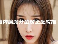 国内偏颌牙齿矫正医院推荐:偏颌牙齿矫正医院前50名单详解