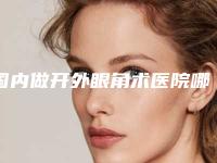 国内做开外眼角术医院哪家强：做开外眼角术医院top50推荐盘点