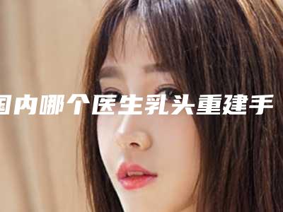 国内哪个医生乳头重建手术好:乳头重建手术医生前50强公布如下