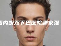 国内吸双下巴医院哪家强:吸双下巴医院前50名详情一览