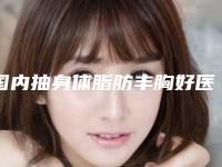 国内抽身体脂肪丰胸好医生推荐:抽身体脂肪丰胸医生50强哪家好呢
