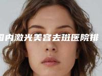国内激光美容去斑医院排行榜:激光美容去斑医院top50强正规名单