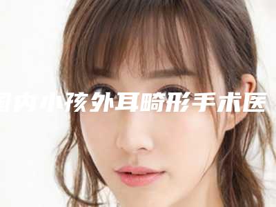 国内小孩外耳畸形手术医院推荐:小孩外耳畸形手术医院top50强公示了