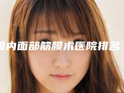 国内面部筋膜术医院排名:面部筋膜术医院前50位哪家更好